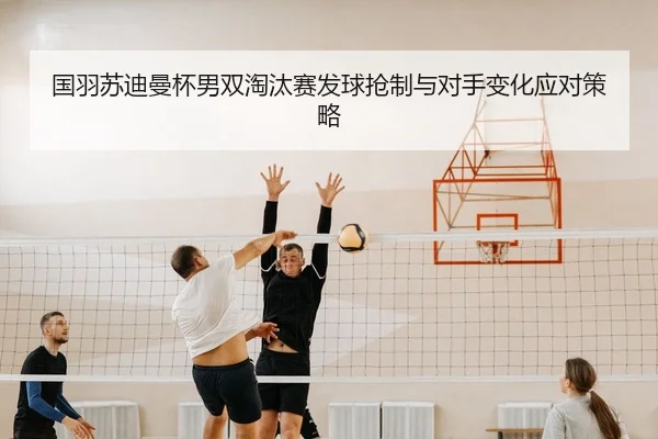 国羽苏迪曼杯男双淘汰赛发球抢制与对手变化应对策略