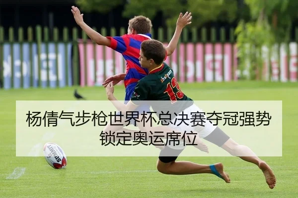 杨倩气步枪世界杯总决赛夺冠强势锁定奥运席位
